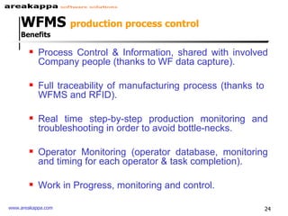 Process Control & Information, shared with involved Company people (thanks to WF data capture). Full traceability of manufacturing process (thanks to  WFMS and RFID). Real time step-by-step production monitoring and troubleshooting in order to avoid bottle-necks. Operator Monitoring (operator database, monitoring and timing for each operator & task completion). Work in Progress, monitoring and control. WFMS  production process control  Benefits 