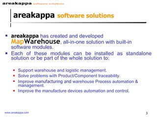 areakappa   software solutions areakappa  has  created and developed  M ap Warehouse , all-in-one solution with built-in software modules.  Each of these modules can be installed as standalone solution or be part of the whole solution to: Support warehouse and logistic management. Solve problems with Product/Component traceability. Improve m anufacturing and  warehouse Process automation & management. Improve the manufacture devices automation and control. 