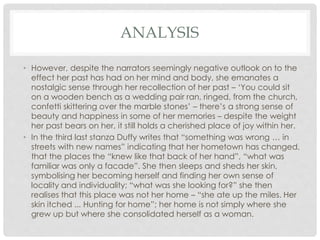 ANALYSIS
• However, despite the narrators seemingly negative outlook on to the
effect her past has had on her mind and body, she emanates a
nostalgic sense through her recollection of her past – ‘You could sit
on a wooden bench as a wedding pair ran, ringed, from the church,
confetti skittering over the marble stones’ – there’s a strong sense of
beauty and happiness in some of her memories – despite the weight
her past bears on her, it still holds a cherished place of joy within her.
• In the third last stanza Duffy writes that “something was wrong … in
streets with new names” indicating that her hometown has changed,
that the places the “knew like that back of her hand”, “what was
familiar was only a facade”. She then sleeps and sheds her skin,
symbolising her becoming herself and finding her own sense of
locality and individuality; “what was she looking for?” she then
realises that this place was not her home – “she ate up the miles. Her
skin itched ... Hunting for home”; her home is not simply where she
grew up but where she consolidated herself as a woman.
 