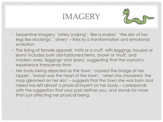 IMAGERY
• Serpentine imagery; ‘artery snaking’, ‘like a snakes’, ‘the skin of her
legs like stockings’, ’silvery’ – links to a transformation and emotional
evolution.
• The listing of female apparel, 'mitts or a muff, with leggings, trousers or
jeans' includes both old-fashioned items, 'shawl' or 'muff', and
modern ones, 'leggings' and 'jeans', suggesting that the woman's
experience transcends time.
• Her body being depicted as the town; ‘crossed the bridge at her
nipple’, ‘breast was the heart of the town’, ‘when she showered, the
map gleamed on her skin’ – suggests that the town she was born and
raised has left almost a physical imprint on her body – corresponds
with the suggestion that your past defines you, and stands for more
than just affecting her physical being.
 
