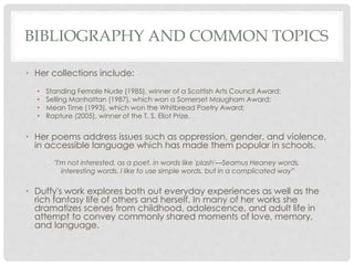 BIBLIOGRAPHY AND COMMON TOPICS
• Her collections include:
• Standing Female Nude (1985), winner of a Scottish Arts Council Award;
• Selling Manhattan (1987), which won a Somerset Maugham Award;
• Mean Time (1993), which won the Whitbread Poetry Award;
• Rapture (2005), winner of the T. S. Eliot Prize.
• Her poems address issues such as oppression, gender, and violence,
in accessible language which has made them popular in schools.
"I'm not interested, as a poet, in words like 'plash'—Seamus Heaney words,
interesting words. I like to use simple words, but in a complicated way”
• Duffy's work explores both out everyday experiences as well as the
rich fantasy life of others and herself. In many of her works she
dramatizes scenes from childhood, adolescence, and adult life in
attempt to convey commonly shared moments of love, memory,
and language.
 