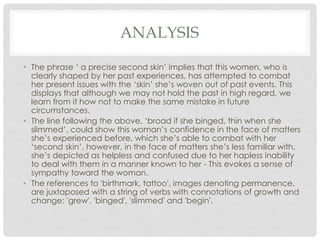 ANALYSIS
• The phrase ‘ a precise second skin’ implies that this women, who is
clearly shaped by her past experiences, has attempted to combat
her present issues with the ‘skin’ she’s woven out of past events. This
displays that although we may not hold the past in high regard, we
learn from it how not to make the same mistake in future
circumstances.
• The line following the above, ‘broad if she binged, thin when she
slimmed’, could show this woman’s confidence in the face of matters
she’s experienced before, which she’s able to combat with her
‘second skin’, however, in the face of matters she’s less familiar with,
she’s depicted as helpless and confused due to her hapless inability
to deal with them in a manner known to her - This evokes a sense of
sympathy toward the woman.
• The references to 'birthmark, tattoo', images denoting permanence,
are juxtaposed with a string of verbs with connotations of growth and
change: 'grew', 'binged', 'slimmed' and 'begin'.
 