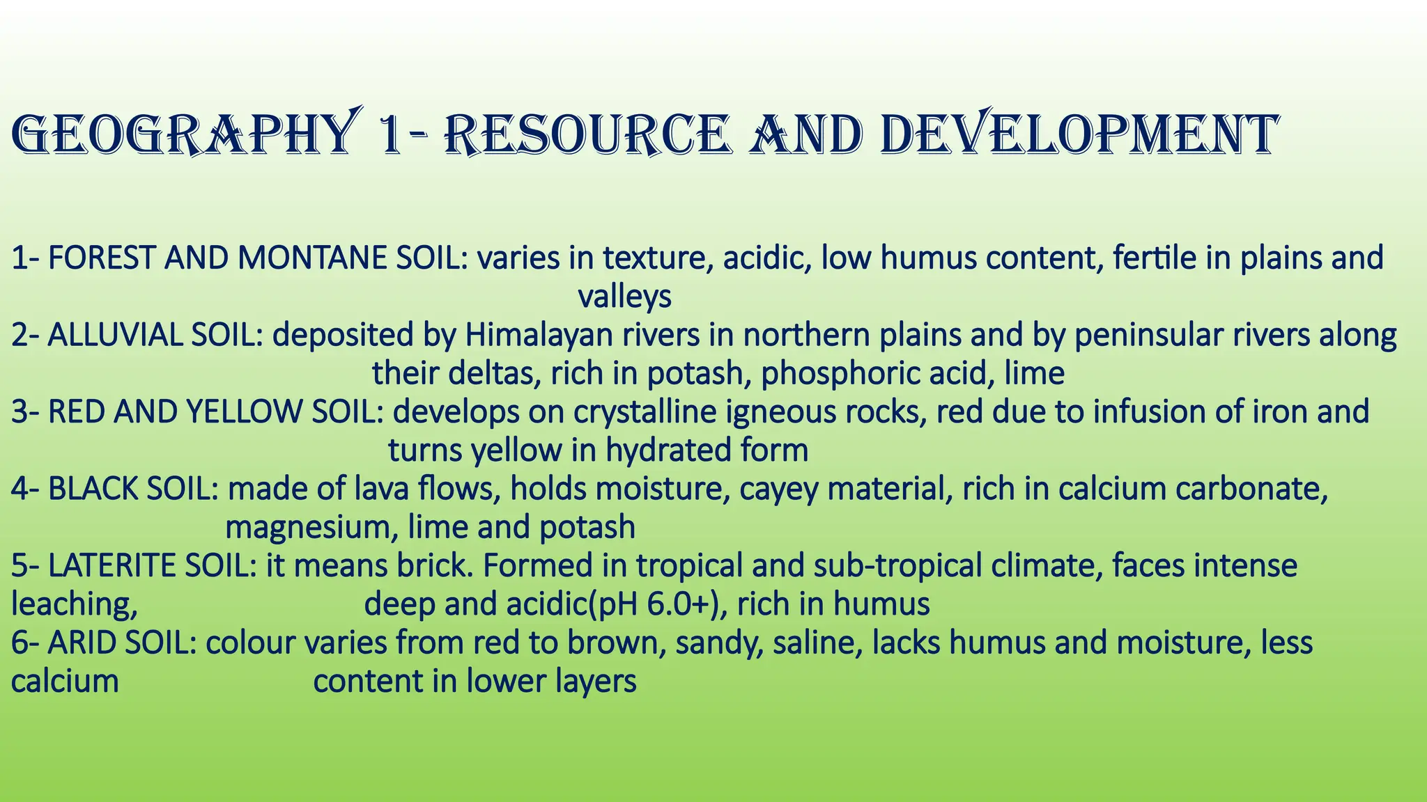 GEOGRAPHY 1- RESOURCE AND DEVELOPMENT
1- FOREST AND MONTANE SOIL: varies in texture, acidic, low humus content, fertile in plains and
valleys
2- ALLUVIAL SOIL: deposited by Himalayan rivers in northern plains and by peninsular rivers along
their deltas, rich in potash, phosphoric acid, lime
3- RED AND YELLOW SOIL: develops on crystalline igneous rocks, red due to infusion of iron and
turns yellow in hydrated form
4- BLACK SOIL: made of lava flows, holds moisture, cayey material, rich in calcium carbonate,
magnesium, lime and potash
5- LATERITE SOIL: it means brick. Formed in tropical and sub-tropical climate, faces intense
leaching, deep and acidic(pH 6.0+), rich in humus
6- ARID SOIL: colour varies from red to brown, sandy, saline, lacks humus and moisture, less
calcium content in lower layers
 