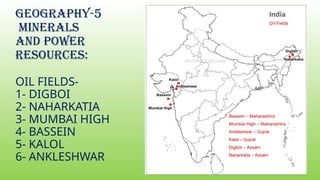 GEOGRAPHY-5
MINERALS
AND POWER
RESOURCES:
OIL FIELDS-
1- DIGBOI
2- NAHARKATIA
3- MUMBAI HIGH
4- BASSEIN
5- KALOL
6- ANKLESHWAR
 