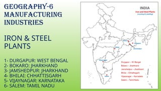 GEOGRAPHY-6
MANUFACTURING
INDUSTRIES
IRON & STEEL
PLANTS
1- DURGAPUR: WEST BENGAL
2- BOKARO: JHARKHAND
3- JAMSHEDPUR: JHARKHAND
4- BHILAI: CHHATTISGARH
5- VIJAYNAGAR: KARNATAKA
6- SALEM: TAMIL NADU
 