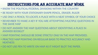INSTRUCTIONS FOR AN ACCURATE MAP WORK
• KNOW THE POLITICAL/FEDERAL DIVISIONS WITHIN THE COUNTRY
• BE READY WITH YOUR STATIONARY-SHAPR PENCIL, ERASER, RULER
• USE ONLY A PENCIL TO LOCATE A PLACE WITH A NEAT SYMBOL OF YOUR CHOICE
• REMEMBER TO MAKE A KEY IF YOU ARE ATTEMPTING MULTIPLE QUESTIONS IN
THE SAME MAP
• DO NOT ANSWER THE MAP QUESTIONS ABOUT IDENTIFYING A PLACE IN
ANSWER BOOKLET
• MAP POINTING SHOULD BE DONE STRICTLY ONLY IN THE MAP PROVIDED.
• PRACTICE MAP POINTING ON REGULAR BASIS TO PRACTICE ACCURACY AND
NEATNESS
• DO NOT USE PEN TO WRITE ON MAP AS IT MIGHT BLOT THE PAPER.
 