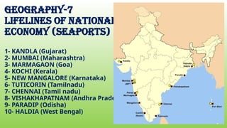 geography-7
Lifelines of national
economy (seaPORTS)
1- KANDLA (Gujarat)
2- MUMBAI (Maharashtra)
3- MARMAGAON (Goa)
4- KOCHI (Kerala)
5- NEW MANGALORE (Karnataka)
6- TUTICORIN (Tamilnadu)
7- CHENNAI (Tamil nadu)
8- VISHAKHAPATNAM (Andhra Pradesh)
9- PARADIP (Odisha)
10- HALDIA (West Bengal)
 