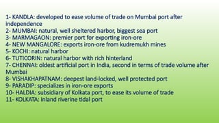 1- KANDLA: developed to ease volume of trade on Mumbai port after
independence
2- MUMBAI: natural, well sheltered harbor, biggest sea port
3- MARMAGAON: premier port for exporting iron-ore
4- NEW MANGALORE: exports iron-ore from kudremukh mines
5- KOCHI: natural harbor
6- TUTICORIN: natural harbor with rich hinterland
7- CHENNAI: oldest artificial port in India, second in terms of trade volume after
Mumbai
8- VISHAKHAPATNAM: deepest land-locked, well protected port
9- PARADIP: specializes in iron-ore exports
10- HALDIA: subsidiary of Kolkata port, to ease its volume of trade
11- KOLKATA: inland riverine tidal port
 