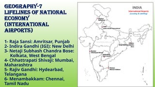 geography-7
Lifelines of national
economy
(INTERNATIONAL
AIRPORTS)
1- Raja Sansi: Amritsar, Punjab
2- Indira Gandhi (IGI): New Delhi
3- Netaji Subhash Chandra Bose:
Kolkata, West Bengal
4- Chhattrapati Shivaji: Mumbai,
Maharashtra
5- Rajiv Gandhi: Hydearbad,
Telangana
6- Menambakkam: Chennai,
Tamil Nadu
 
