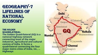 geography-7
Lifelines of
national
economy
THE GOLDEN
QUADRILATERAL-
The Golden Quadrilateral (GQ) is a
national highway network
connecting most of the major
industrial, agricultural and cultural
centres of India. It forms a
quadrilateral connecting the four
major metro cities of India, viz., ...
Highways
 