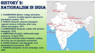 HISTORY 2:
NATIONALISM IN INDIA
1- CHAMPARAN (Bihar): indigo plantation
workers revolted against oppressive
planatation system, 1917
2- KHEDA (Gujarat): peasant stayagrah
against revenue collection after crop
failure and plague, 1917
3- AHMEDABAD (Gujarat): cotton mill workers
satyagrah, 1918
4- AMRITSAR (Punjab): Jallianwala bagh
massacre, 13 April 1919
5- CHAURI CHAURA (Uttar Pradesh): calling
off of the non-co-operation movement
6- DANDI (Gujarat): salt stayagrah, civil
disobedience movement, 1930
7- BARDOLI (Gujarat): no tax campaign, June
1928
 
