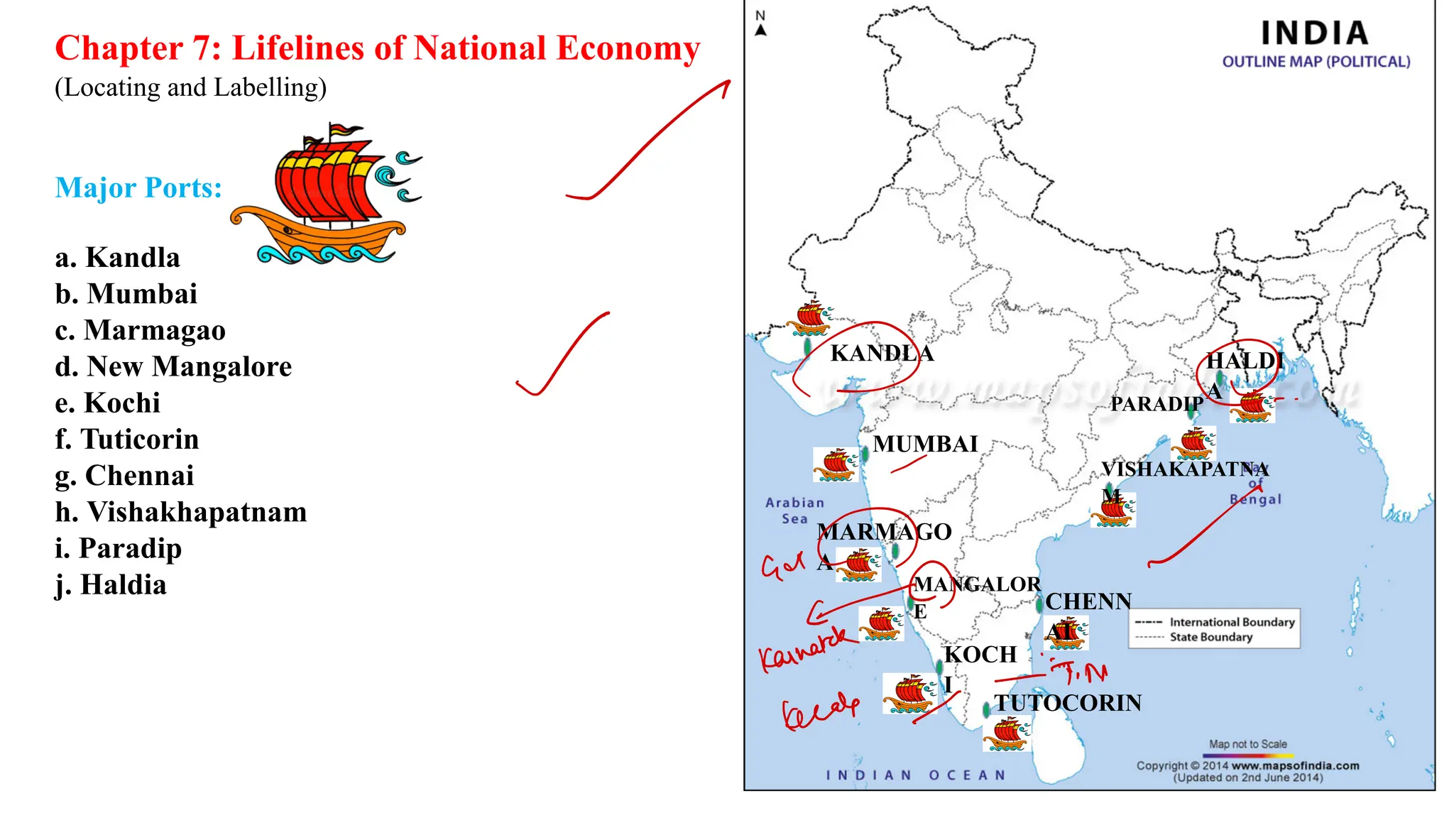 Chapter 7: Lifelines of National Economy
(Locating and Labelling)
Major Ports:
a. Kandla
b. Mumbai
c. Marmagao
d. New Mangalore
e. Kochi
f. Tuticorin
g. Chennai
h. Vishakhapatnam
i. Paradip
j. Haldia
KANDLA
MUMBAI
MARMAGO
A
MANGALOR
E
KOCH
I
TUTOCORIN
CHENN
AI
VISHAKAPATNA
M
PARADIP
HALDI
A
=
I
a.
✓
ad
A
Karnatak
kettle -
N
 