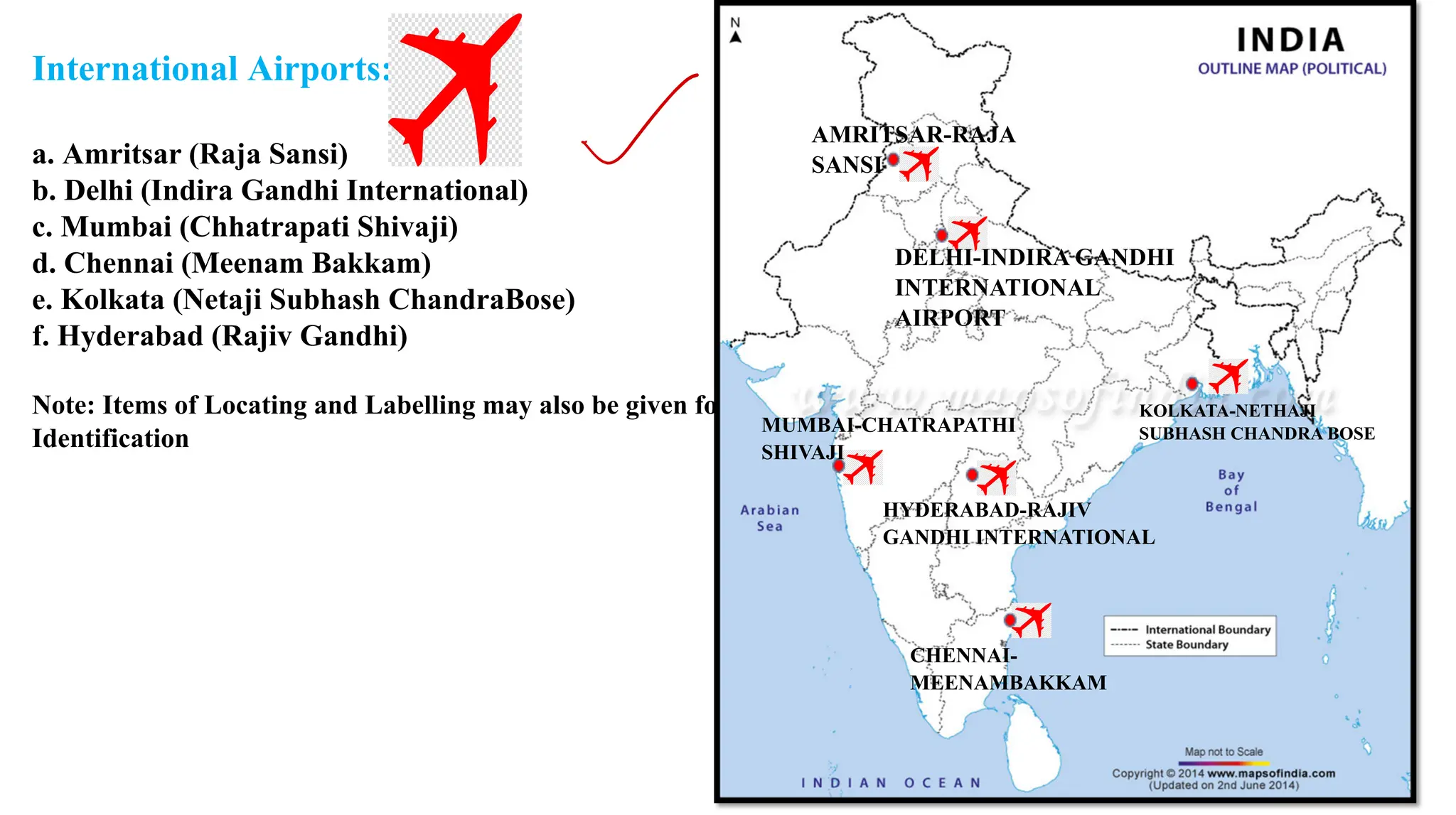 International Airports:
a. Amritsar (Raja Sansi)
b. Delhi (Indira Gandhi International)
c. Mumbai (Chhatrapati Shivaji)
d. Chennai (Meenam Bakkam)
e. Kolkata (Netaji Subhash ChandraBose)
f. Hyderabad (Rajiv Gandhi)
Note: Items of Locating and Labelling may also be given for
Identification
AMRITSAR-RAJA
SANSI
DELHI-INDIRA GANDHI
INTERNATIONAL
AIRPORT
KOLKATA-NETHAJI
SUBHASH CHANDRA BOSE
HYDERABAD-RAJIV
GANDHI INTERNATIONAL
MUMBAI-CHATRAPATHI
SHIVAJI
CHENNAI-
MEENAMBAKKAM
✓
 