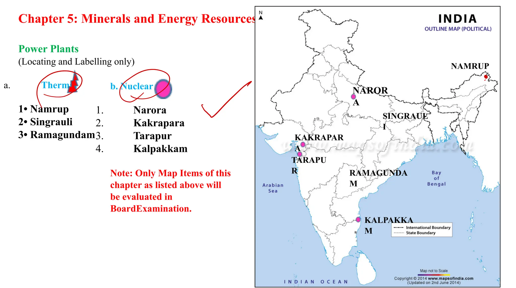 Chapter 5: Minerals and Energy Resources
Power Plants
(Locating and Labelling only)
a. Thermal
1• Namrup
2• Singrauli
3• Ramagundam
b. Nuclear
1. Narora
2. Kakrapara
3. Tarapur
4. Kalpakkam
Note: Only Map Items of this
chapter as listed above will
be evaluated in
BoardExamination.
NAROR
A
NAMRUP
SINGRAUL
I
RAMAGUNDA
M
KALPAKKA
M
KAKRAPAR
A
TARAPU
R
DO ✓
.
 