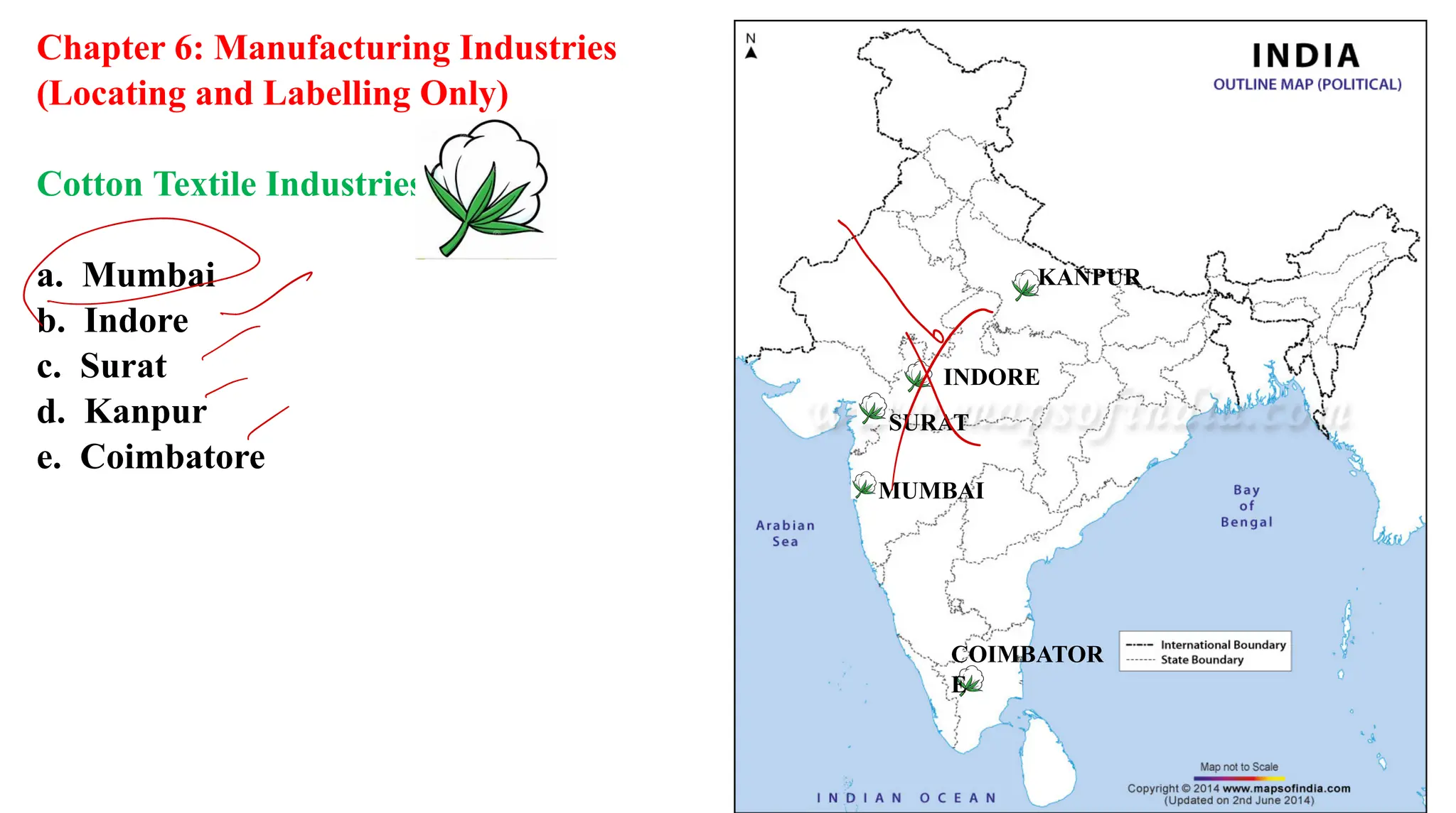 Chapter 6: Manufacturing Industries
(Locating and Labelling Only)
Cotton Textile Industries:
a. Mumbai
b. Indore
c. Surat
d. Kanpur
e. Coimbatore
KANPUR
INDORE
SURAT
MUMBAI
COIMBATOR
E
X
 