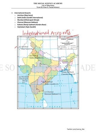 THE SOCIAL SCIENCE ACADEMY
List of Map Items
Term II (Class X- Social Science)
Twitter.com/raviraj_like
• International Airports
o Amritsar (Raja Sansi)
o Delhi (Indira Gandhi International)
o Mumbai (Chhatrapati Shivaji)
o Chennai (Meenam Bakkam)
o Kolkata (Netaji Subhash Chandra Bose)
o Hydrabad ( Rajiv Gandhi)
 