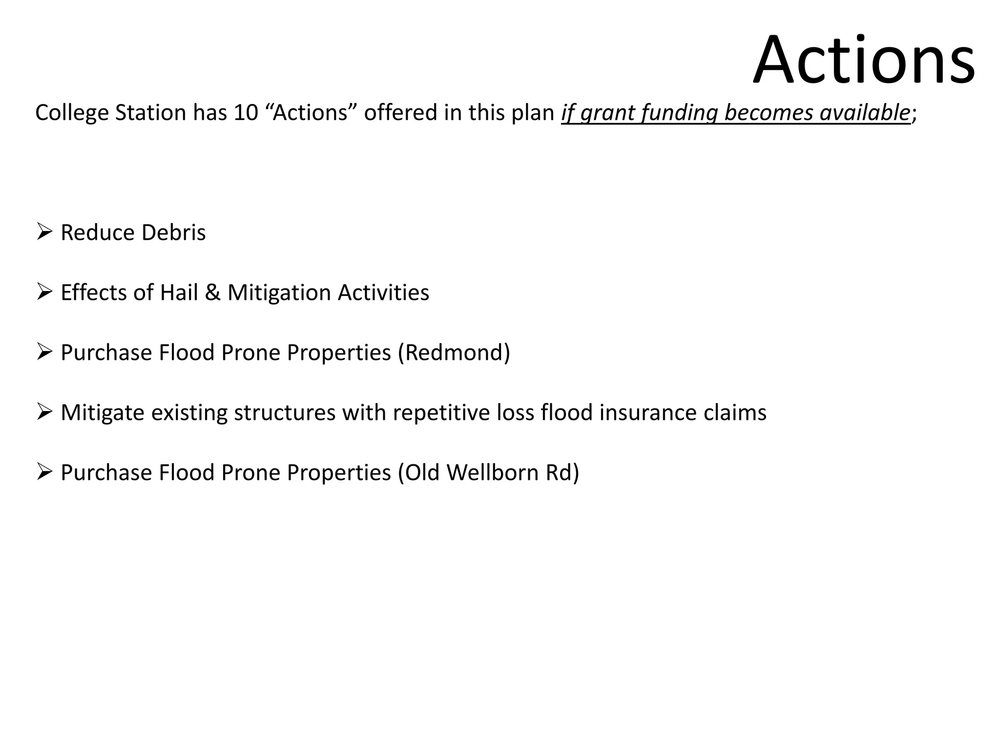 Actions
College Station has 10 “Actions” offered in this plan if grant funding becomes available;



 Reduce Debris

 Effects of Hail & Mitigation Activities

 Purchase Flood Prone Properties (Redmond)

 Mitigate existing structures with repetitive loss flood insurance claims

 Purchase Flood Prone Properties (Old Wellborn Rd)
 