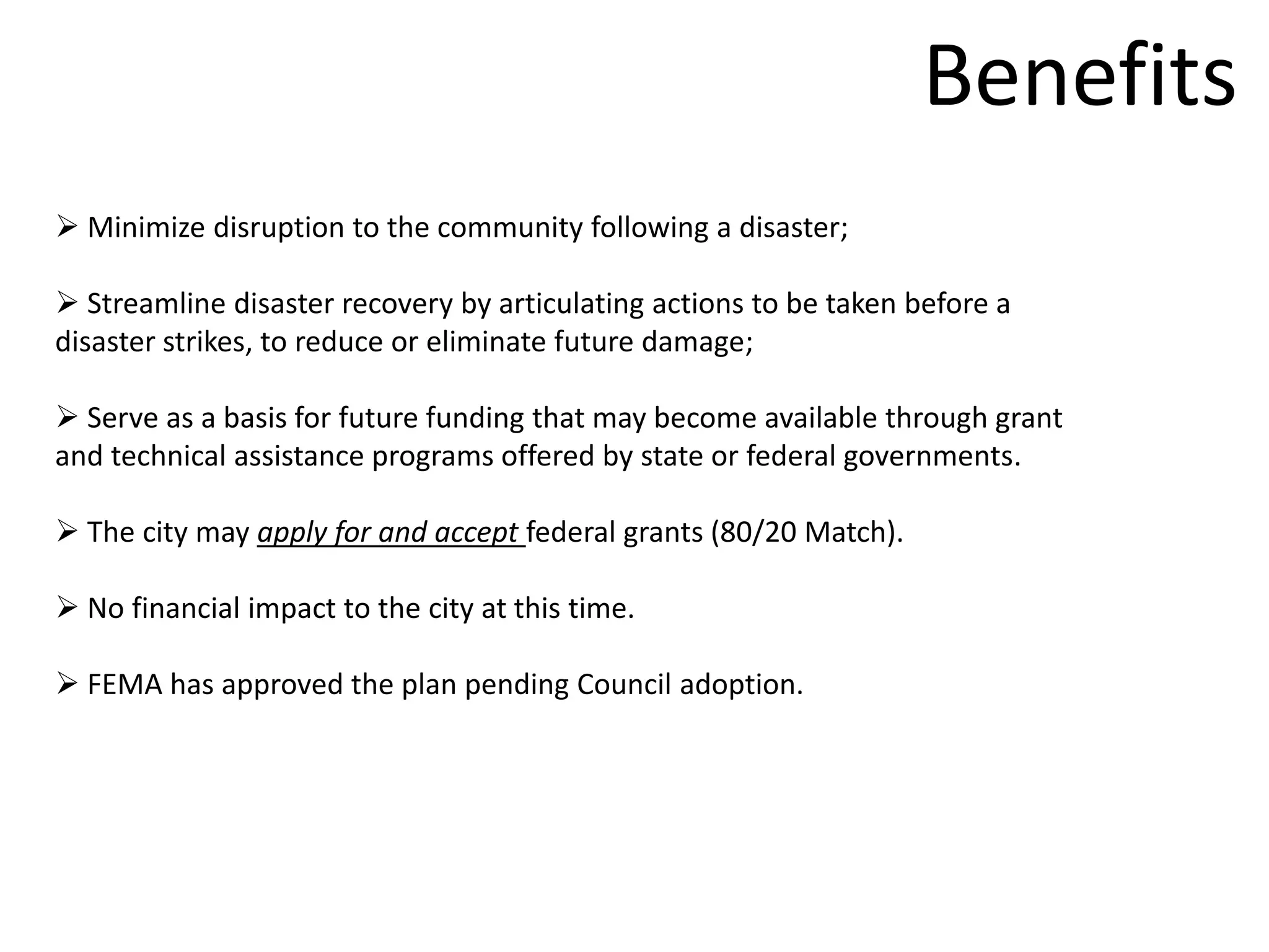 Benefits
 Minimize disruption to the community following a disaster;

 Streamline disaster recovery by articulating actions to be taken before a
disaster strikes, to reduce or eliminate future damage;

 Serve as a basis for future funding that may become available through grant
and technical assistance programs offered by state or federal governments.

 The city may apply for and accept federal grants (80/20 Match).

 No financial impact to the city at this time.

 FEMA has approved the plan pending Council adoption.
 