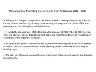 Mitigating Risk: Protecting Brazos County from All Hazards, 2012 – 2017


 This plan is a five-year blueprint for the future, aimed at making communities in Brazos
County disaster resistant by reducing or eliminating the long-term risk of loss of life and
property from the full range of natural disasters.

 It meets the requirements of the Disaster Mitigation Act of 2000 (P.L. 106-390); Section
44 of the Code of Federal Regulations, Part 201.6 and Part 206; and State of Texas Division
of Emergency Management standards.

 An open public process was established to provide multiple opportunities for all sectors
in Brazos County to become involved in the planning process and make input during its
drafting stage.

 The plan identifies and assesses the potential impact of ten natural hazards that threaten
Brazos County.
 