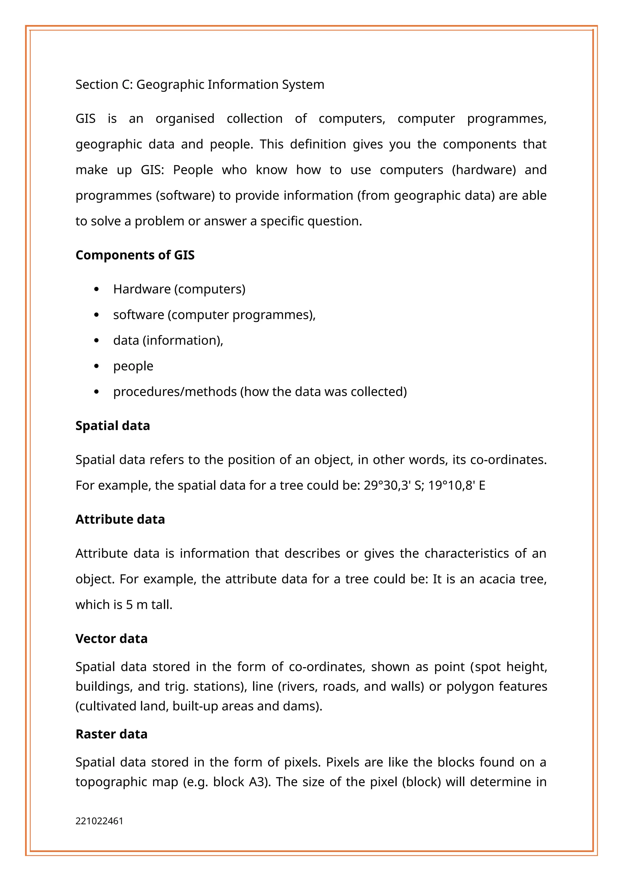 Section C: Geographic Information System
GIS is an organised collection of computers, computer programmes,
geographic data and people. This definition gives you the components that
make up GIS: People who know how to use computers (hardware) and
programmes (software) to provide information (from geographic data) are able
to solve a problem or answer a specific question.
Components of GIS
 Hardware (computers)
 software (computer programmes),
 data (information),
 people
 procedures/methods (how the data was collected)
Spatial data
Spatial data refers to the position of an object, in other words, its co-ordinates.
For example, the spatial data for a tree could be: 29°30,3' S; 19°10,8' E
Attribute data
Attribute data is information that describes or gives the characteristics of an
object. For example, the attribute data for a tree could be: It is an acacia tree,
which is 5 m tall.
Vector data
Spatial data stored in the form of co-ordinates, shown as point (spot height,
buildings, and trig. stations), line (rivers, roads, and walls) or polygon features
(cultivated land, built-up areas and dams).
Raster data
Spatial data stored in the form of pixels. Pixels are like the blocks found on a
topographic map (e.g. block A3). The size of the pixel (block) will determine in
221022461
 