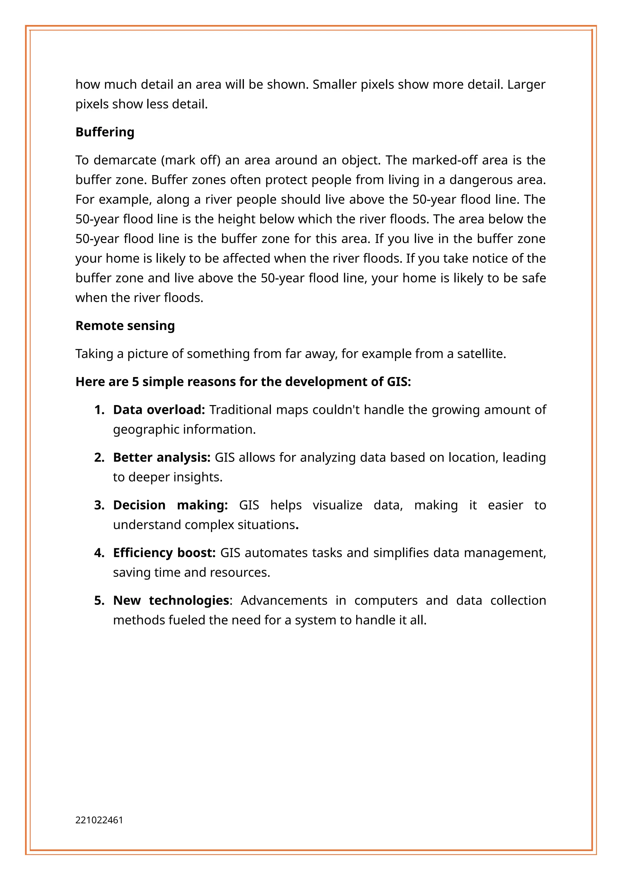 how much detail an area will be shown. Smaller pixels show more detail. Larger
pixels show less detail.
Buffering
To demarcate (mark off) an area around an object. The marked-off area is the
buffer zone. Buffer zones often protect people from living in a dangerous area.
For example, along a river people should live above the 50-year flood line. The
50-year flood line is the height below which the river floods. The area below the
50-year flood line is the buffer zone for this area. If you live in the buffer zone
your home is likely to be affected when the river floods. If you take notice of the
buffer zone and live above the 50-year flood line, your home is likely to be safe
when the river floods.
Remote sensing
Taking a picture of something from far away, for example from a satellite.
Here are 5 simple reasons for the development of GIS:
1. Data overload: Traditional maps couldn't handle the growing amount of
geographic information.
2. Better analysis: GIS allows for analyzing data based on location, leading
to deeper insights.
3. Decision making: GIS helps visualize data, making it easier to
understand complex situations.
4. Efficiency boost: GIS automates tasks and simplifies data management,
saving time and resources.
5. New technologies: Advancements in computers and data collection
methods fueled the need for a system to handle it all.
221022461
 