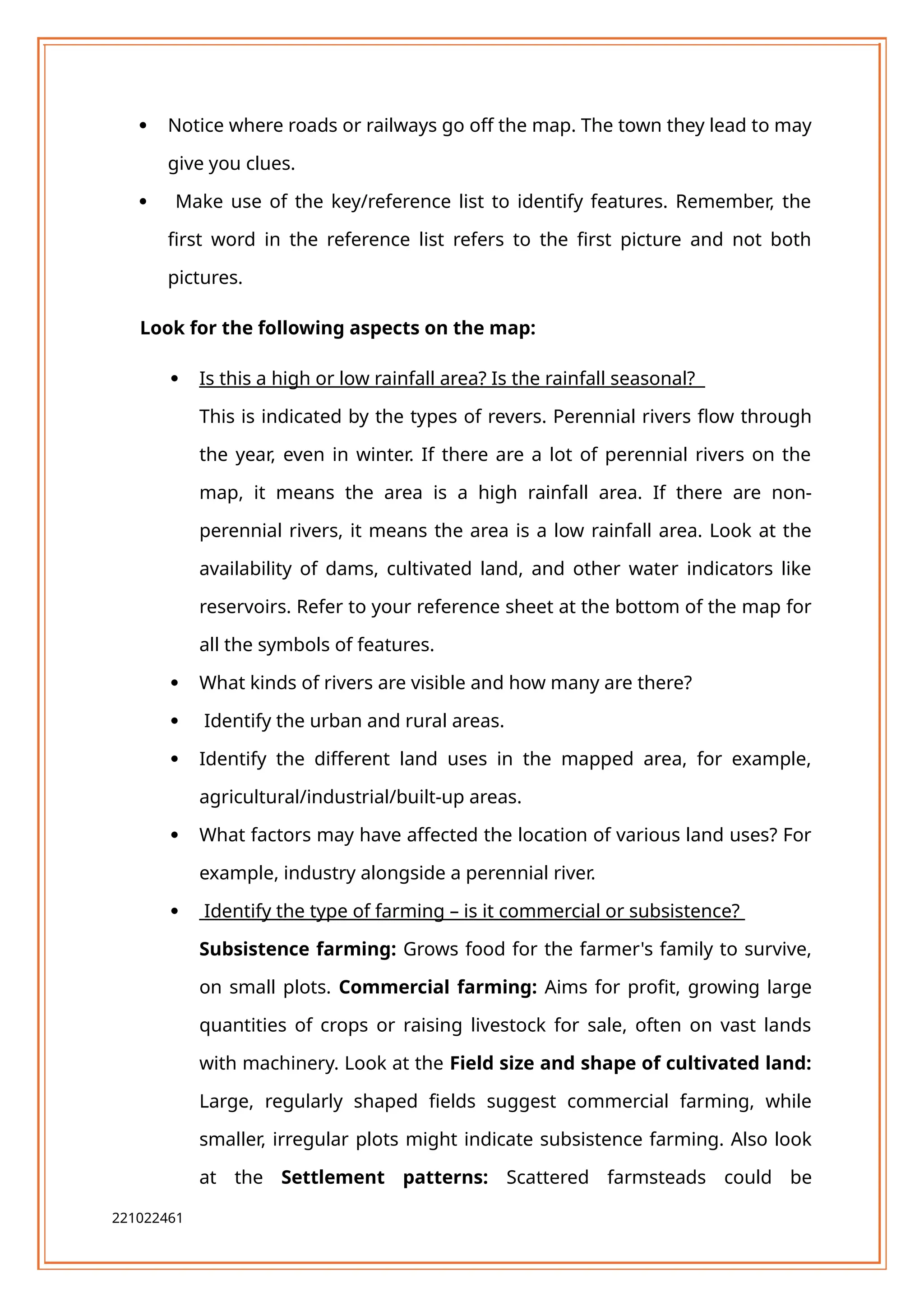  Notice where roads or railways go off the map. The town they lead to may
give you clues.
 Make use of the key/reference list to identify features. Remember, the
first word in the reference list refers to the first picture and not both
pictures.
Look for the following aspects on the map:
 Is this a high or low rainfall area? Is the rainfall seasonal?
This is indicated by the types of revers. Perennial rivers flow through
the year, even in winter. If there are a lot of perennial rivers on the
map, it means the area is a high rainfall area. If there are non-
perennial rivers, it means the area is a low rainfall area. Look at the
availability of dams, cultivated land, and other water indicators like
reservoirs. Refer to your reference sheet at the bottom of the map for
all the symbols of features.
 What kinds of rivers are visible and how many are there?
 Identify the urban and rural areas.
 Identify the different land uses in the mapped area, for example,
agricultural/industrial/built-up areas.
 What factors may have affected the location of various land uses? For
example, industry alongside a perennial river.
 Identify the type of farming – is it commercial or subsistence?
Subsistence farming: Grows food for the farmer's family to survive,
on small plots. Commercial farming: Aims for profit, growing large
quantities of crops or raising livestock for sale, often on vast lands
with machinery. Look at the Field size and shape of cultivated land:
Large, regularly shaped fields suggest commercial farming, while
smaller, irregular plots might indicate subsistence farming. Also look
at the Settlement patterns: Scattered farmsteads could be
221022461
 