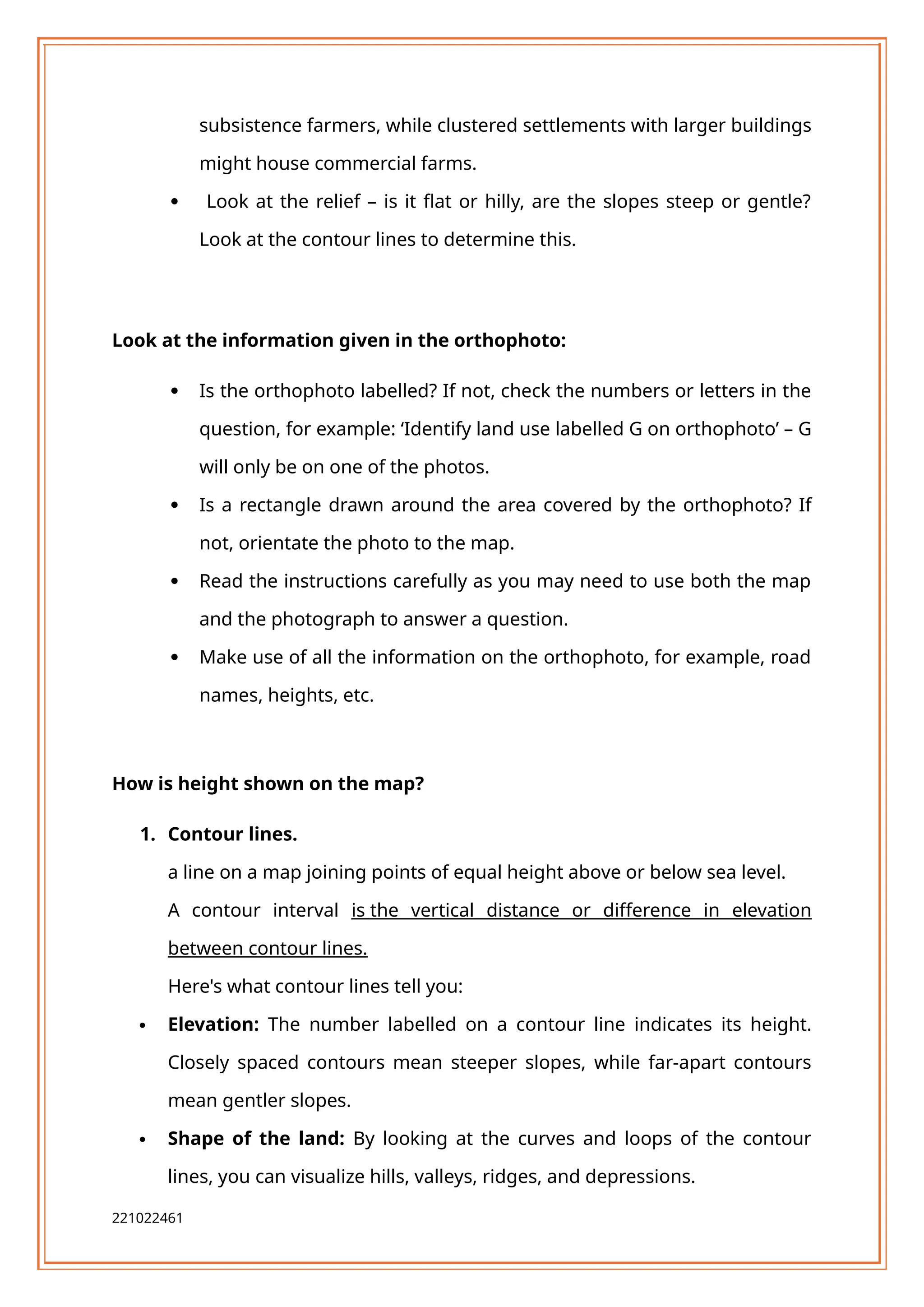 subsistence farmers, while clustered settlements with larger buildings
might house commercial farms.
 Look at the relief – is it flat or hilly, are the slopes steep or gentle?
Look at the contour lines to determine this.
Look at the information given in the orthophoto:
 Is the orthophoto labelled? If not, check the numbers or letters in the
question, for example: ‘Identify land use labelled G on orthophoto’ – G
will only be on one of the photos.
 Is a rectangle drawn around the area covered by the orthophoto? If
not, orientate the photo to the map.
 Read the instructions carefully as you may need to use both the map
and the photograph to answer a question.
 Make use of all the information on the orthophoto, for example, road
names, heights, etc.
How is height shown on the map?
1. Contour lines.
a line on a map joining points of equal height above or below sea level.
A contour interval is the vertical distance or difference in elevation
between contour lines.
Here's what contour lines tell you:
 Elevation: The number labelled on a contour line indicates its height.
Closely spaced contours mean steeper slopes, while far-apart contours
mean gentler slopes.
 Shape of the land: By looking at the curves and loops of the contour
lines, you can visualize hills, valleys, ridges, and depressions.
221022461
 