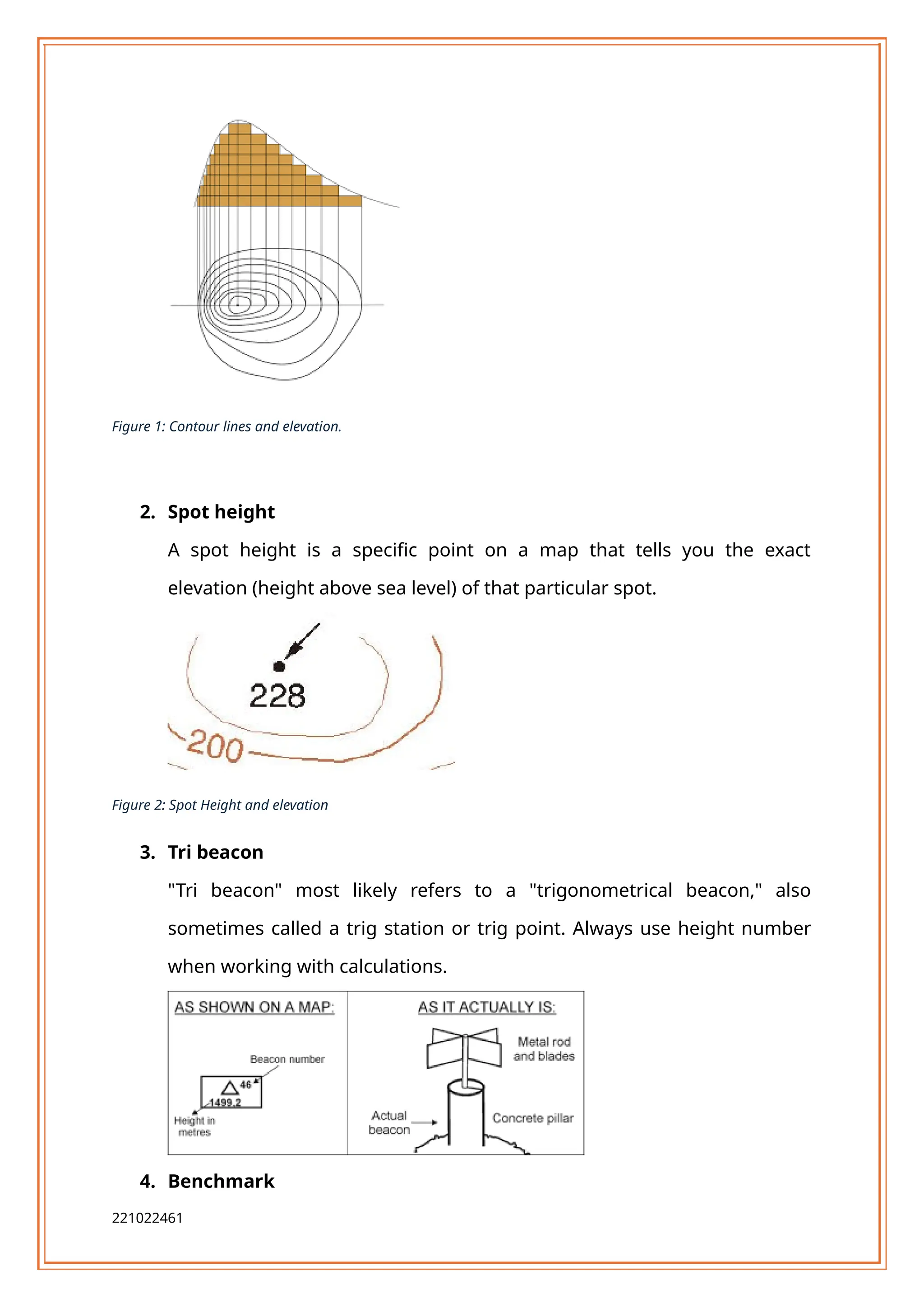 Figure 1: Contour lines and elevation.
2. Spot height
A spot height is a specific point on a map that tells you the exact
elevation (height above sea level) of that particular spot.
Figure 2: Spot Height and elevation
3. Tri beacon
"Tri beacon" most likely refers to a "trigonometrical beacon," also
sometimes called a trig station or trig point. Always use height number
when working with calculations.
4. Benchmark
221022461
 