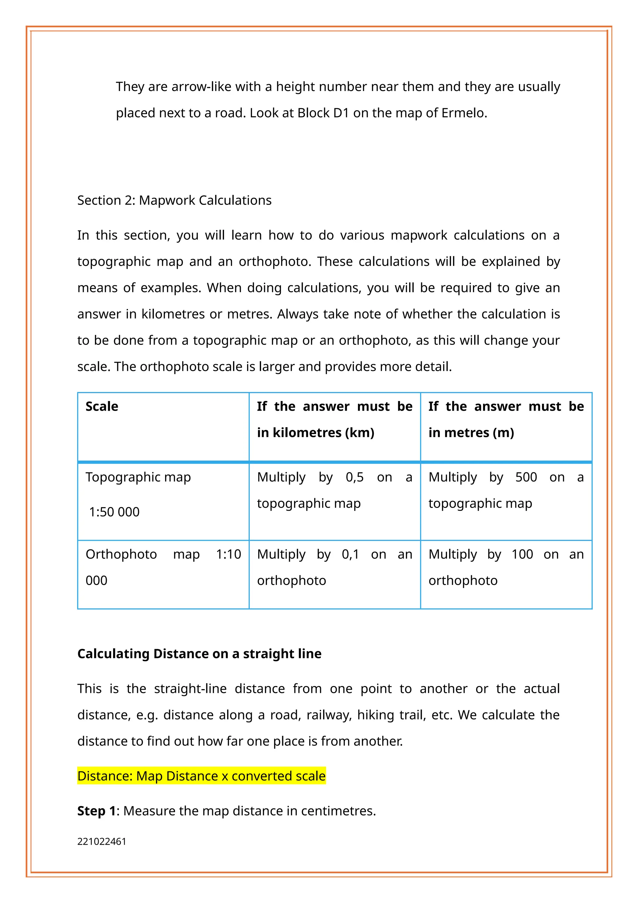 They are arrow-like with a height number near them and they are usually
placed next to a road. Look at Block D1 on the map of Ermelo.
Section 2: Mapwork Calculations
In this section, you will learn how to do various mapwork calculations on a
topographic map and an orthophoto. These calculations will be explained by
means of examples. When doing calculations, you will be required to give an
answer in kilometres or metres. Always take note of whether the calculation is
to be done from a topographic map or an orthophoto, as this will change your
scale. The orthophoto scale is larger and provides more detail.
Scale If the answer must be
in kilometres (km)
If the answer must be
in metres (m)
Topographic map
1:50 000
Multiply by 0,5 on a
topographic map
Multiply by 500 on a
topographic map
Orthophoto map 1:10
000
Multiply by 0,1 on an
orthophoto
Multiply by 100 on an
orthophoto
Calculating Distance on a straight line
This is the straight-line distance from one point to another or the actual
distance, e.g. distance along a road, railway, hiking trail, etc. We calculate the
distance to find out how far one place is from another.
Distance: Map Distance x converted scale
Step 1: Measure the map distance in centimetres.
221022461
 