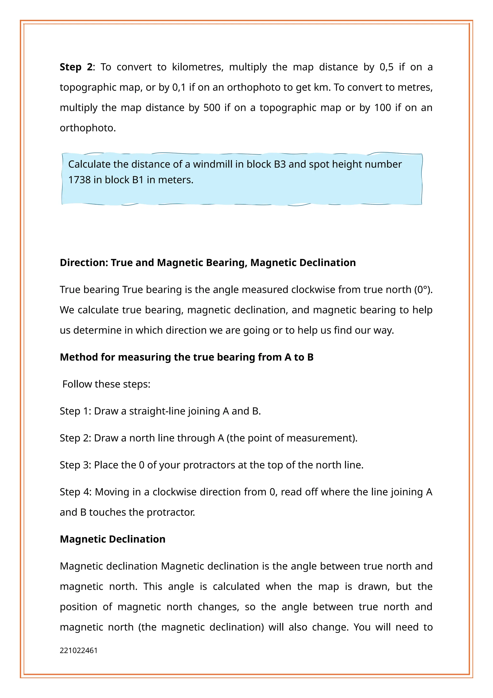 Step 2: To convert to kilometres, multiply the map distance by 0,5 if on a
topographic map, or by 0,1 if on an orthophoto to get km. To convert to metres,
multiply the map distance by 500 if on a topographic map or by 100 if on an
orthophoto.
Direction: True and Magnetic Bearing, Magnetic Declination
True bearing True bearing is the angle measured clockwise from true north (0°).
We calculate true bearing, magnetic declination, and magnetic bearing to help
us determine in which direction we are going or to help us find our way.
Method for measuring the true bearing from A to B
Follow these steps:
Step 1: Draw a straight-line joining A and B.
Step 2: Draw a north line through A (the point of measurement).
Step 3: Place the 0 of your protractors at the top of the north line.
Step 4: Moving in a clockwise direction from 0, read off where the line joining A
and B touches the protractor.
Magnetic Declination
Magnetic declination Magnetic declination is the angle between true north and
magnetic north. This angle is calculated when the map is drawn, but the
position of magnetic north changes, so the angle between true north and
magnetic north (the magnetic declination) will also change. You will need to
221022461
Calculate the distance of a windmill in block B3 and spot height number
1738 in block B1 in meters.
 