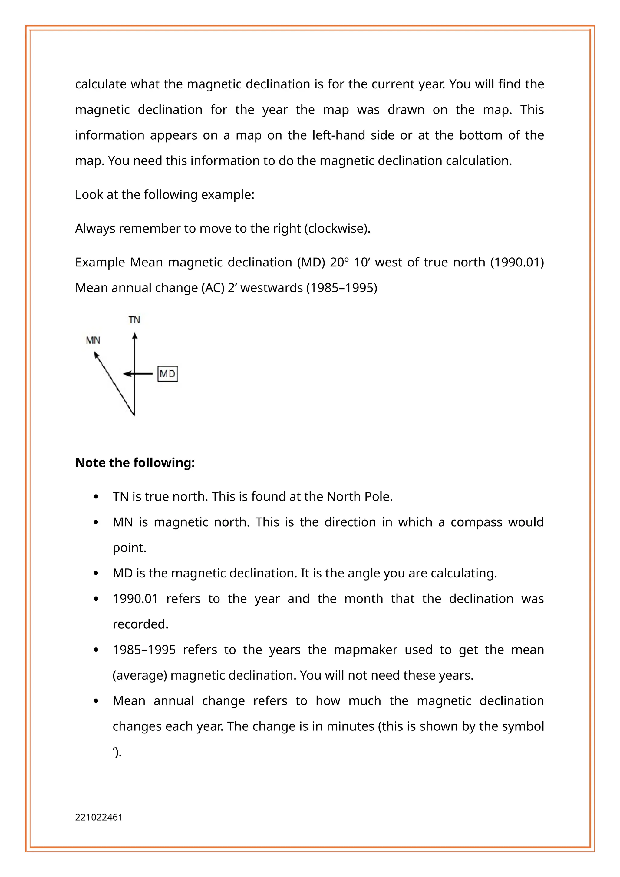 calculate what the magnetic declination is for the current year. You will find the
magnetic declination for the year the map was drawn on the map. This
information appears on a map on the left-hand side or at the bottom of the
map. You need this information to do the magnetic declination calculation.
Look at the following example:
Always remember to move to the right (clockwise).
Example Mean magnetic declination (MD) 20º 10’ west of true north (1990.01)
Mean annual change (AC) 2’ westwards (1985–1995)
Note the following:
 TN is true north. This is found at the North Pole.
 MN is magnetic north. This is the direction in which a compass would
point.
 MD is the magnetic declination. It is the angle you are calculating.
 1990.01 refers to the year and the month that the declination was
recorded.
 1985–1995 refers to the years the mapmaker used to get the mean
(average) magnetic declination. You will not need these years.
 Mean annual change refers to how much the magnetic declination
changes each year. The change is in minutes (this is shown by the symbol
‘).
221022461
 