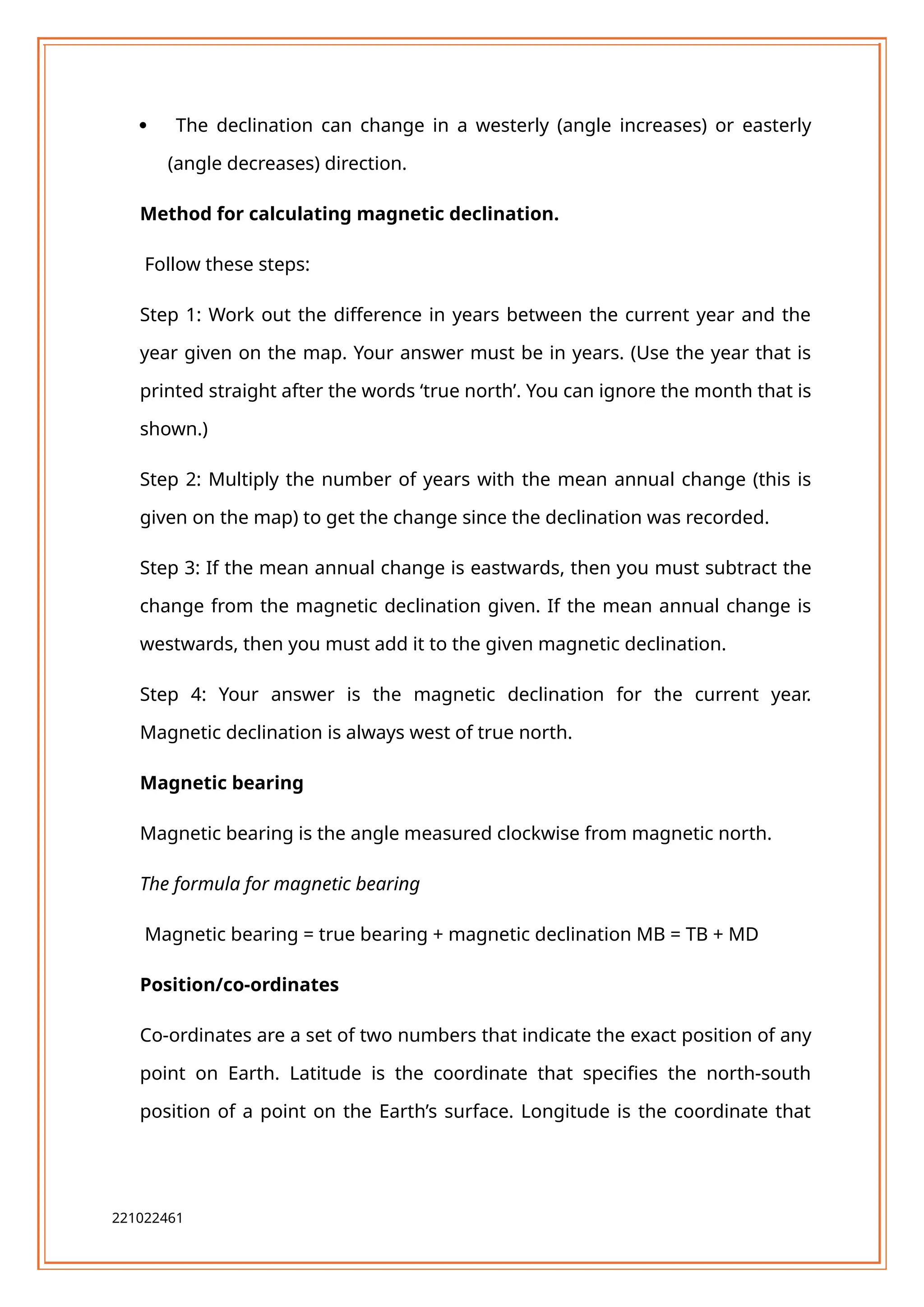  The declination can change in a westerly (angle increases) or easterly
(angle decreases) direction.
Method for calculating magnetic declination.
Follow these steps:
Step 1: Work out the difference in years between the current year and the
year given on the map. Your answer must be in years. (Use the year that is
printed straight after the words ‘true north’. You can ignore the month that is
shown.)
Step 2: Multiply the number of years with the mean annual change (this is
given on the map) to get the change since the declination was recorded.
Step 3: If the mean annual change is eastwards, then you must subtract the
change from the magnetic declination given. If the mean annual change is
westwards, then you must add it to the given magnetic declination.
Step 4: Your answer is the magnetic declination for the current year.
Magnetic declination is always west of true north.
Magnetic bearing
Magnetic bearing is the angle measured clockwise from magnetic north.
The formula for magnetic bearing
Magnetic bearing = true bearing + magnetic declination MB = TB + MD
Position/co-ordinates
Co-ordinates are a set of two numbers that indicate the exact position of any
point on Earth. Latitude is the coordinate that specifies the north-south
position of a point on the Earth’s surface. Longitude is the coordinate that
221022461
 
