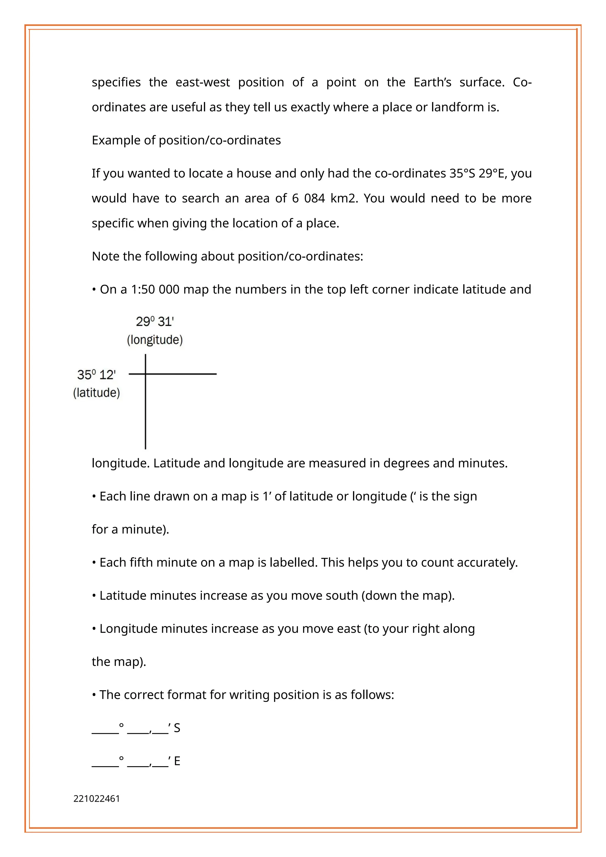 specifies the east-west position of a point on the Earth’s surface. Co-
ordinates are useful as they tell us exactly where a place or landform is.
Example of position/co-ordinates
If you wanted to locate a house and only had the co-ordinates 35°S 29°E, you
would have to search an area of 6 084 km2. You would need to be more
specific when giving the location of a place.
Note the following about position/co-ordinates:
• On a 1:50 000 map the numbers in the top left corner indicate latitude and
longitude. Latitude and longitude are measured in degrees and minutes.
• Each line drawn on a map is 1’ of latitude or longitude (‘ is the sign
for a minute).
• Each fifth minute on a map is labelled. This helps you to count accurately.
• Latitude minutes increase as you move south (down the map).
• Longitude minutes increase as you move east (to your right along
the map).
• The correct format for writing position is as follows:
_____° ____,___’ S
_____° ____,___’ E
221022461
 