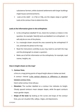 subsistence farmers, while clustered settlements with larger buildings
might house commercial farms.
 Look at the relief – is it flat or hilly, are the slopes steep or gentle?
Look at the contour lines to determine this.
Look at the information given in the orthophoto:
 Is the orthophoto labelled? If not, check the numbers or letters in the
question, for example: ‘Identify land use labelled G on orthophoto’ – G
will only be on one of the photos.
 Is a rectangle drawn around the area covered by the orthophoto? If
not, orientate the photo to the map.
 Read the instructions carefully as you may need to use both the map
and the photograph to answer a question.
 Make use of all the information on the orthophoto, for example, road
names, heights, etc.
How is height shown on the map?
1. Contour lines.
a line on a map joining points of equal height above or below sea level.
A contour interval is the vertical distance or difference in elevation
between contour lines.
Here's what contour lines tell you:
 Elevation: The number labelled on a contour line indicates its height.
Closely spaced contours mean steeper slopes, while far-apart contours
mean gentler slopes.
 Shape of the land: By looking at the curves and loops of the contour
lines, you can visualize hills, valleys, ridges, and depressions.
221022461
 
