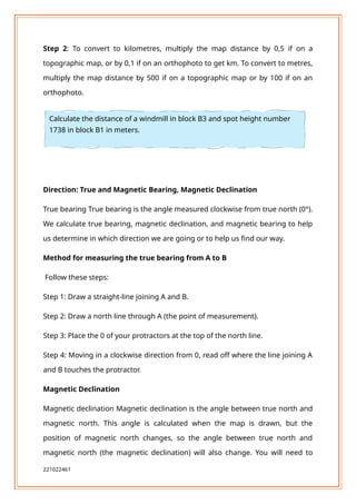 Step 2: To convert to kilometres, multiply the map distance by 0,5 if on a
topographic map, or by 0,1 if on an orthophoto to get km. To convert to metres,
multiply the map distance by 500 if on a topographic map or by 100 if on an
orthophoto.
Direction: True and Magnetic Bearing, Magnetic Declination
True bearing True bearing is the angle measured clockwise from true north (0°).
We calculate true bearing, magnetic declination, and magnetic bearing to help
us determine in which direction we are going or to help us find our way.
Method for measuring the true bearing from A to B
Follow these steps:
Step 1: Draw a straight-line joining A and B.
Step 2: Draw a north line through A (the point of measurement).
Step 3: Place the 0 of your protractors at the top of the north line.
Step 4: Moving in a clockwise direction from 0, read off where the line joining A
and B touches the protractor.
Magnetic Declination
Magnetic declination Magnetic declination is the angle between true north and
magnetic north. This angle is calculated when the map is drawn, but the
position of magnetic north changes, so the angle between true north and
magnetic north (the magnetic declination) will also change. You will need to
221022461
Calculate the distance of a windmill in block B3 and spot height number
1738 in block B1 in meters.
 