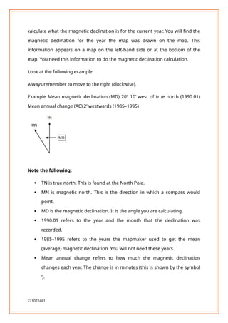 calculate what the magnetic declination is for the current year. You will find the
magnetic declination for the year the map was drawn on the map. This
information appears on a map on the left-hand side or at the bottom of the
map. You need this information to do the magnetic declination calculation.
Look at the following example:
Always remember to move to the right (clockwise).
Example Mean magnetic declination (MD) 20º 10’ west of true north (1990.01)
Mean annual change (AC) 2’ westwards (1985–1995)
Note the following:
 TN is true north. This is found at the North Pole.
 MN is magnetic north. This is the direction in which a compass would
point.
 MD is the magnetic declination. It is the angle you are calculating.
 1990.01 refers to the year and the month that the declination was
recorded.
 1985–1995 refers to the years the mapmaker used to get the mean
(average) magnetic declination. You will not need these years.
 Mean annual change refers to how much the magnetic declination
changes each year. The change is in minutes (this is shown by the symbol
‘).
221022461
 