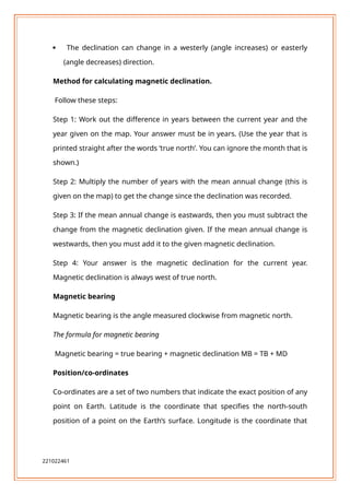  The declination can change in a westerly (angle increases) or easterly
(angle decreases) direction.
Method for calculating magnetic declination.
Follow these steps:
Step 1: Work out the difference in years between the current year and the
year given on the map. Your answer must be in years. (Use the year that is
printed straight after the words ‘true north’. You can ignore the month that is
shown.)
Step 2: Multiply the number of years with the mean annual change (this is
given on the map) to get the change since the declination was recorded.
Step 3: If the mean annual change is eastwards, then you must subtract the
change from the magnetic declination given. If the mean annual change is
westwards, then you must add it to the given magnetic declination.
Step 4: Your answer is the magnetic declination for the current year.
Magnetic declination is always west of true north.
Magnetic bearing
Magnetic bearing is the angle measured clockwise from magnetic north.
The formula for magnetic bearing
Magnetic bearing = true bearing + magnetic declination MB = TB + MD
Position/co-ordinates
Co-ordinates are a set of two numbers that indicate the exact position of any
point on Earth. Latitude is the coordinate that specifies the north-south
position of a point on the Earth’s surface. Longitude is the coordinate that
221022461
 