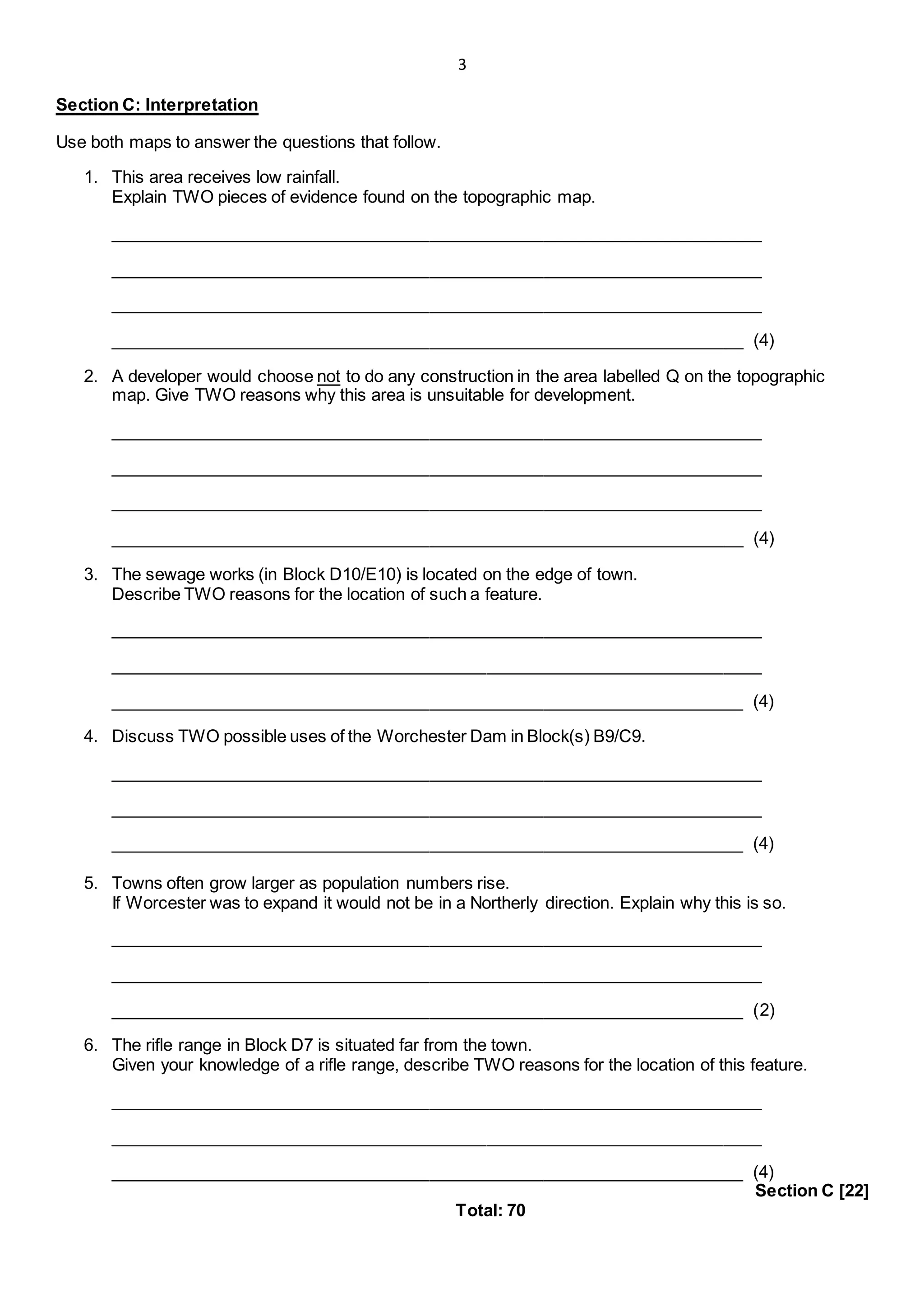 3
Section C: Interpretation
Use both maps to answer the questions that follow.
1. This area receives low rainfall.
Explain TWO pieces of evidence found on the topographic map.
_____________________________________________________________________
_____________________________________________________________________
_____________________________________________________________________
___________________________________________________________________ (4)
2. A developer would choose not to do any construction in the area labelled Q on the topographic
map. Give TWO reasons why this area is unsuitable for development.
_____________________________________________________________________
_____________________________________________________________________
_____________________________________________________________________
___________________________________________________________________ (4)
3. The sewage works (in Block D10/E10) is located on the edge of town.
Describe TWO reasons for the location of such a feature.
_____________________________________________________________________
_____________________________________________________________________
___________________________________________________________________ (4)
4. Discuss TWO possible uses of the Worchester Dam in Block(s) B9/C9.
_____________________________________________________________________
_____________________________________________________________________
___________________________________________________________________ (4)
5. Towns often grow larger as population numbers rise.
If Worcester was to expand it would not be in a Northerly direction. Explain why this is so.
_____________________________________________________________________
_____________________________________________________________________
___________________________________________________________________ (2)
6. The rifle range in Block D7 is situated far from the town.
Given your knowledge of a rifle range, describe TWO reasons for the location of this feature.
_____________________________________________________________________
_____________________________________________________________________
___________________________________________________________________ (4)
Section C [22]
Total: 70
 