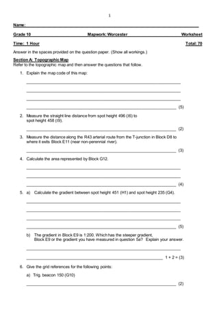 1
Name:
Grade 10 Mapwork: Worcester Worksheet
Time: 1 Hour Total: 70
Answer in the spaces provided on the question paper. (Show all workings.)
Section A: Topographic Map
Refer to the topographic map and then answer the questions that follow.
1. Explain the map code of this map:
_____________________________________________________________________
_____________________________________________________________________
_____________________________________________________________________
___________________________________________________________________ (5)
2. Measure the straight line distance from spot height 496 (I6) to
spot height 458 (I9).
___________________________________________________________________ (2)
3. Measure the distance along the R43 arterial route from the T-junction in Block D8 to
where it exits Block E11 (near non-perennial river).
___________________________________________________________________ (3)
4. Calculate the area represented by Block G12.
_____________________________________________________________________
_____________________________________________________________________
___________________________________________________________________ (4)
5. a) Calculate the gradient between spot height 451 (H1) and spot height 235 (G4).
_____________________________________________________________________
_____________________________________________________________________
_____________________________________________________________________
___________________________________________________________________ (5)
b) The gradient in Block E9 is 1:200. Which has the steeper gradient,
Block E9 or the gradient you have measured in question 5a? Explain your answer.
_____________________________________________________________________
_____________________________________________________________ 1 + 2 = (3)
6. Give the grid references for the following points:
a) Trig. beacon 150 (G10)
___________________________________________________________________ (2)
 