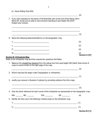 2
b) Horse Riding Club (D8)
___________________________________________________________________ (2)
7. If you were standing on the banks of the Brandvlei dam at the end of the hiking trail in
Block E6, would you be able to see someone standing at spot height 203 (D3)?
Explain your answer.
_____________________________________________________________________
_____________________________________________________________________
___________________________________________________________________ (3)
8. Name the following features/landforms on the topographic map:
J: ____________________________________ (2)
L: ____________________________________ (2)
P: ____________________________________ (2)
Q: ____________________________________ (2)
Section A [37]
Section B: Orthophoto Map
Refer to the orthophoto map and then answer the questions that follow.
1. Measure the straight line distance from the railway line from spot height 259 (North East corner of
map) to where it ends on the right edge of the map.
___________________________________________________________________ (2)
2. Which map has the larger scale? (topographic or orthophoto)
___________________________________________________________________ (1)
3. Justify your answer in Question 2 (above) by providing evidence from the maps.
_____________________________________________________________________
___________________________________________________________________ (2)
4. Give the block reference for each corner of the orthophoto as represented on the topographic map:
NW: _______ NE: _______ SW: ________ SE: ________ (4)
5. Identify the land use in the following marked areas on the orthophoto map:
T: ________________________________________________________________ (1)
U: ________________________________________________________________ (1)
Section B [11]
 