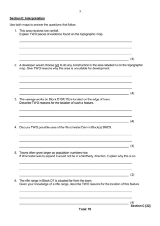 3
Section C: Interpretation
Use both maps to answer the questions that follow.
1. This area receives low rainfall.
Explain TWO pieces of evidence found on the topographic map.
_____________________________________________________________________
_____________________________________________________________________
_____________________________________________________________________
___________________________________________________________________ (4)
2. A developer would choose not to do any construction in the area labelled Q on the topographic
map. Give TWO reasons why this area is unsuitable for development.
_____________________________________________________________________
_____________________________________________________________________
_____________________________________________________________________
___________________________________________________________________ (4)
3. The sewage works (in Block D10/E10) is located on the edge of town.
Describe TWO reasons for the location of such a feature.
_____________________________________________________________________
_____________________________________________________________________
___________________________________________________________________ (4)
4. Discuss TWO possible uses of the Worchester Dam in Block(s) B9/C9.
_____________________________________________________________________
_____________________________________________________________________
___________________________________________________________________ (4)
5. Towns often grow larger as population numbers rise.
If Worcester was to expand it would not be in a Northerly direction. Explain why this is so.
_____________________________________________________________________
_____________________________________________________________________
___________________________________________________________________ (2)
6. The rifle range in Block D7 is situated far from the town.
Given your knowledge of a rifle range, describe TWO reasons for the location of this feature.
_____________________________________________________________________
_____________________________________________________________________
___________________________________________________________________ (4)
Section C [22]
Total: 70
 
