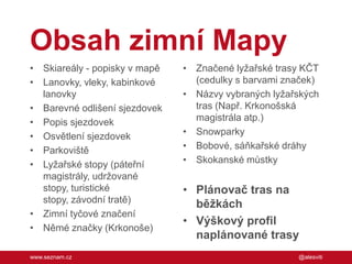 Obsah zimní Mapy
• Skiareály - popisky v mapě
• Lanovky, vleky, kabinkové
lanovky
• Barevné odlišení sjezdovek
• Popis sjezdovek
• Osvětlení sjezdovek
• Parkoviště
• Lyžařské stopy (páteřní
magistrály, udržované
stopy, turistické
stopy, závodní tratě)
• Zimní tyčové značení
• Němé značky (Krkonoše)
www.seznam.cz

• Značené lyžařské trasy KČT
(cedulky s barvami značek)
• Názvy vybraných lyžařských
tras (Např. Krkonošská
magistrála atp.)
• Snowparky
• Bobové, sáňkařské dráhy
• Skokanské můstky

• Plánovač tras na
běžkách
• Výškový profil
naplánované trasy
@alesviti

 
