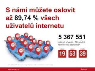 S námi můžete oslovit
až 89,74 % všech
uživatelů internetu
5 367 551
reálných uživatelů z ČR měsíčně,
kteří stráví na Seznam.cz*

*Zdroj: NetMonitor – SPIR – Mediaresearch & Gemius. Průměrná denní návštěvnost všech návštěvníků za období červen 2012

www.seznam.cz

@alesviti

 