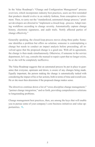 In the Value Roadmap’s “Change and Configuration Management” process
overview, which incorporates industry best practices, users are first reminded
that products should evolve in an orderly fashion, from conception to retire-
ment. Then, to carry out the “standardized, automated change process,” prod-
uct developers are directed to “implement a closed-loop...process. Adapt rout-
ing workflows according to change severity. Automatically capture change
history, electronic signatures, and audit trails. Notify affected parties of
change effectivity.”

Generally speaking, the closed-loop process moves along three paths: Some-
one identifies a problem but offers no solution; someone is contemplating a
change but needs to conduct an impact analysis before proceeding; all in-
volved agree that the proposed change is a good one. With all in agreement,
the change is then made simultaneously. Otherwise, if someone in the service
department, let’s say, consults the manual to repair a part that no longer exists,
he or she will be completely ineffective.

The Value Roadmap suggests that an automated process be put in place to guar-
antee that everyone, upstream and down, is aware of any changes being made.
Equally important, the person making the change is automatically tasked with
considering the impact of his or her actions, both in terms of time and overall cost.
He or she must then determine if the proposed change makes sense.

The directives continue down a list of “cross-discipline change management,”
“partner change integration,” and so forth, providing comprehensive solutions
to longstanding problems.

Change management best practices, then, are among the keys that will enable
you to pursue some of your company’s core business initiatives and value op-
portunities.




                                         5
 