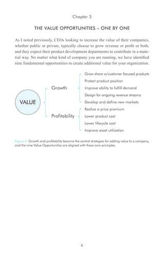 Chapter 3

             THE VALUE OPPORTUNITIES – ONE BY ONE

As I noted previously, CEOs looking to increase the value of their companies,
whether public or private, typically choose to grow revenue or profit or both,
and they expect their product development departments to contribute in a mate-
rial way. No matter what kind of company you are running, we have identified
nine fundamental opportunities to create additional value for your organization.

                                                  Grow share w/customer focused products
                                                  Protect product position
                         Growth                   Improve ability to fulfill demand
                                                  Design for ongoing revenue streams

   VALUE                                          Develop and define new markets
                                                  Realize a price premium
                         Profitability            Lower product cost
                                                  Lower lifecycle cost
                                                  Improve asset utilization

Figure 4: Growth and profitability become the central strategies for adding value to a company,
and the nine Value Opportunities are aligned with these core principles.




                                              6
 