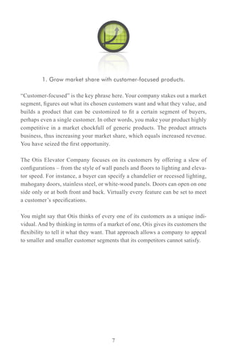 1. Grow market share with customer-focused products.

“Customer-focused” is the key phrase here. Your company stakes out a market
segment, figures out what its chosen customers want and what they value, and
builds a product that can be customized to fit a certain segment of buyers,
perhaps even a single customer. In other words, you make your product highly
competitive in a market chockfull of generic products. The product attracts
business, thus increasing your market share, which equals increased revenue.
You have seized the first opportunity.

The Otis Elevator Company focuses on its customers by offering a slew of
configurations – from the style of wall panels and floors to lighting and eleva-
tor speed. For instance, a buyer can specify a chandelier or recessed lighting,
mahogany doors, stainless steel, or white-wood panels. Doors can open on one
side only or at both front and back. Virtually every feature can be set to meet
a customer’s specifications.

You might say that Otis thinks of every one of its customers as a unique indi-
vidual. And by thinking in terms of a market of one, Otis gives its customers the
flexibility to tell it what they want. That approach allows a company to appeal
to smaller and smaller customer segments that its competitors cannot satisfy.




                                       7
 