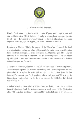 2. Protect product position.

How? It’s all about creating barriers to entry. If your idea is a great one and
you hold the patent (think 3M), or if you have unassailable customer loyalty
(think Harley-Davidson), or if you’ve developed a suite of products that work
together seamlessly (think Apple), you stand to reap the rewards.

Research in Motion (RIM), the maker of the BlackBerry, learned the hard
way about patent protection when NTP, a small, Virginia-based patent-holding
firm, sued for infringement of its wireless e-mail technologies. The judge in
the case ruled that NTP did indeed hold the relevant patent, and RIM ended
up paying $612.5 million to settle NTP’s claim. It had no choice if it wanted
to continue moving forward.

As I alluded to earlier, companies like 3M are voracious collectors of patents.
Their success depends on product exclusivity, and the more patents an em-
ployee holds, the higher the pedestal he or she occupies. I know that for a fact
because I’m married to a Ph.D. engineer whose colleagues at 3M held her in
high esteem – not exclusively for the seven patents she holds, but they didn’t
hurt her reputation.

Another barrier to entry arises when an established competitor runs a capital-
intensive business. Intel, for instance, invests so much money in the fabrication
of its X86 chips that most newcomers wouldn’t try to challenge its preeminence.




                                       8
 