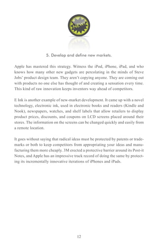 5. Develop and define new markets.

Apple has mastered this strategy. Witness the iPod, iPhone, iPad, and who
knows how many other new gadgets are percolating in the minds of Steve
Jobs’ product design team. They aren’t copying anyone. They are coming out
with products no one else has thought of and creating a sensation every time.
This kind of raw innovation keeps inventors way ahead of competitors.

E Ink is another example of new-market development. It came up with a novel
technology, electronic ink, used in electronic books and readers (Kindle and
Nook), newspapers, watches, and shelf labels that allow retailers to display
product prices, discounts, and coupons on LCD screens placed around their
stores. The information on the screens can be changed quickly and easily from
a remote location.

It goes without saying that radical ideas must be protected by patents or trade-
marks or both to keep competitors from appropriating your ideas and manu-
facturing them more cheaply. 3M erected a protective barrier around its Post-it
Notes, and Apple has an impressive track record of doing the same by protect-
ing its incrementally innovative iterations of iPhones and iPads.




                                      12
 