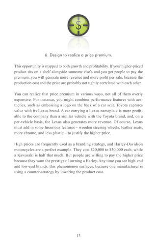 6. Design to realize a price premium.

This opportunity is mapped to both growth and profitability. If your higher-priced
product sits on a shelf alongside someone else’s and you get people to pay the
premium, you will generate more revenue and more profit per sale, because the
production cost and the price are probably not tightly correlated with each other.

You can realize that price premium in various ways, not all of them overly
expensive. For instance, you might combine performance features with aes-
thetics, such as embossing a logo on the back of a car seat. Toyota captures
value with its Lexus brand. A car carrying a Lexus nameplate is more profit-
able to the company than a similar vehicle with the Toyota brand, and, on a
per-vehicle basis, the Lexus also generates more revenue. Of course, Lexus
must add in some luxurious features – wooden steering wheels, leather seats,
more chrome, and less plastic – to justify the higher price.

High prices are frequently used as a branding strategy, and Harley-Davidson
motorcycles are a perfect example. They cost $20,000 to $30,000 each, while
a Kawasaki is half that much. But people are willing to pay the higher price
because they want the prestige of owning a Harley. Any time you see high-end
and low-end brands, this phenomenon surfaces, because one manufacturer is
using a counter-strategy by lowering the product cost.




                                       13
 
