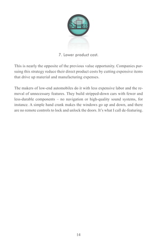 7. Lower product cost.

This is nearly the opposite of the previous value opportunity. Companies pur-
suing this strategy reduce their direct product costs by cutting expensive items
that drive up material and manufacturing expenses.

The makers of low-end automobiles do it with less expensive labor and the re-
moval of unnecessary features. They build stripped-down cars with fewer and
less-durable components – no navigation or high-quality sound systems, for
instance. A simple hand crank makes the windows go up and down, and there
are no remote controls to lock and unlock the doors. It’s what I call de-featuring.




                                        14
 
